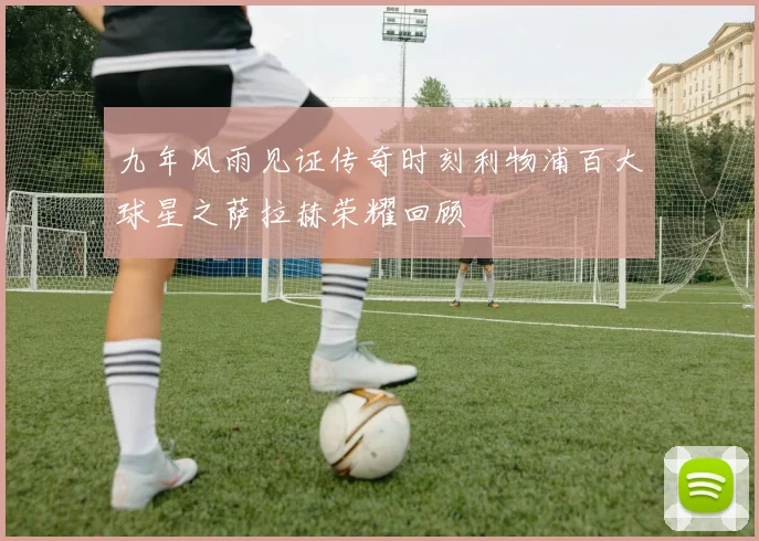 九年风雨见证传奇时刻利物浦百大球星之萨拉赫荣耀回顾