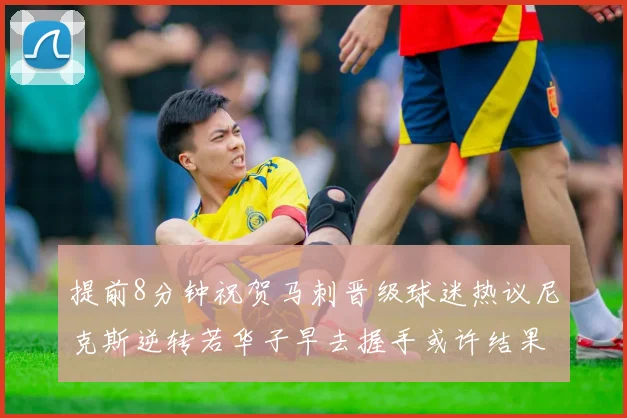 提前8分钟祝贺马刺晋级球迷热议尼克斯逆转若华子早去握手或许结果不同