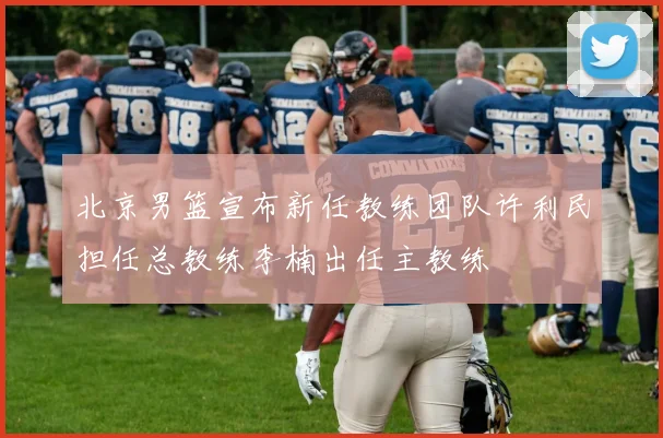 北京男篮宣布新任教练团队许利民担任总教练李楠出任主教练