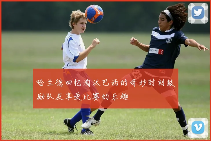 哈兰德回忆淘汰巴西的奇妙时刻鼓励队友享受比赛的乐趣