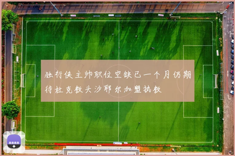 独行侠主帅职位空缺已一个月仍期待杜克教头沙耶尔加盟执教
