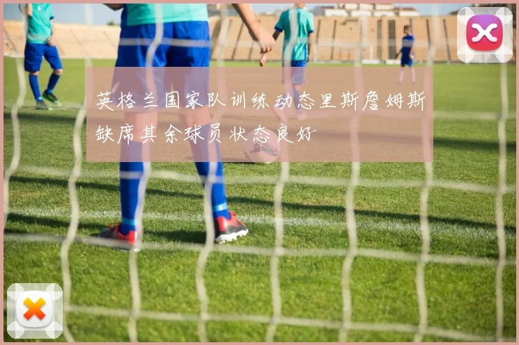 英格兰国家队训练动态里斯詹姆斯缺席其余球员状态良好
