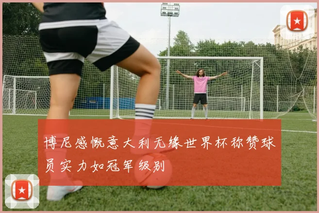 博尼感慨意大利无缘世界杯称赞球员实力如冠军级别