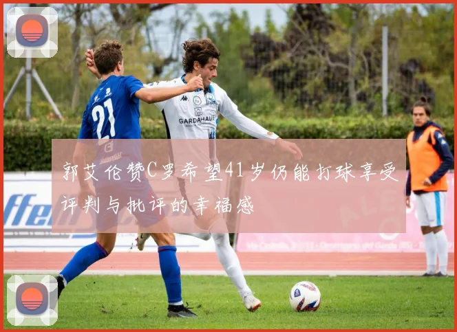郭艾伦赞C罗希望41岁仍能打球享受评判与批评的幸福感