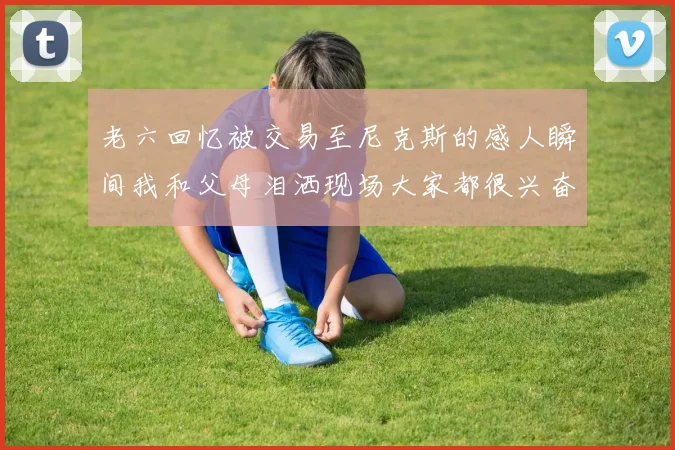 老六回忆被交易至尼克斯的感人瞬间我和父母泪洒现场大家都很兴奋