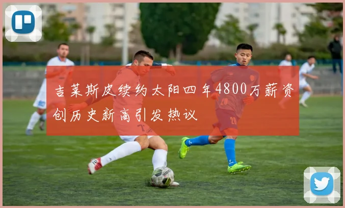 吉莱斯皮续约太阳四年4800万薪资创历史新高引发热议