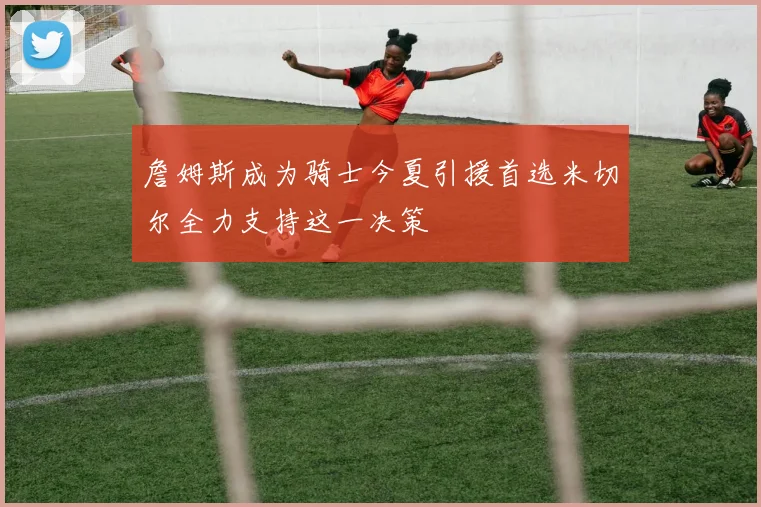 詹姆斯成为骑士今夏引援首选米切尔全力支持这一决策
