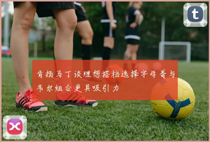 肯扬马丁谈理想搭档选择字母哥与韦尔组合更具吸引力