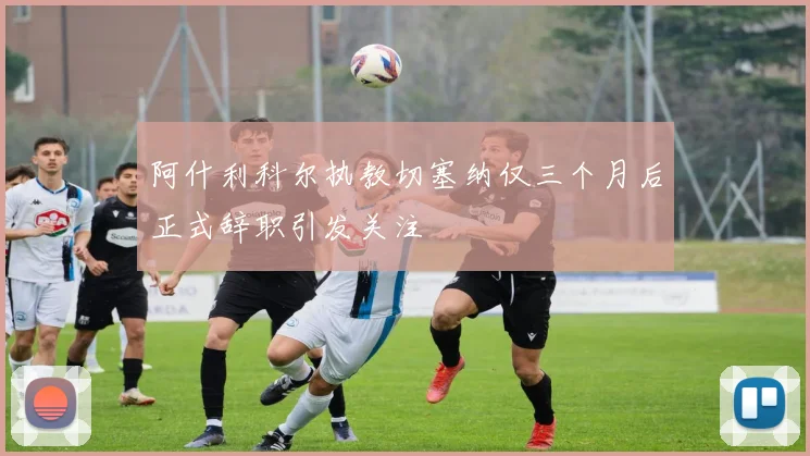 阿什利科尔执教切塞纳仅三个月后正式辞职引发关注