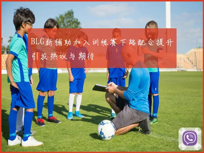 BLG新辅助加入训练赛下路配合提升引发热议与期待